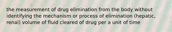 the measurement of drug elimination from the body without identifying the mechanism or process of elimination (hepatic, renal) volume of fluid cleared of drug per a unit of time