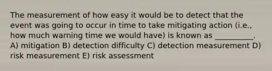 The measurement of how easy it would be to detect that the event was going to occur in time to take mitigating action (i.e., how much warning time we would have) is known as __________. A) mitigation B) detection difficulty C) detection measurement D) risk measurement E) risk assessment