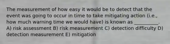 The measurement of how easy it would be to detect that the event was going to occur in time to take mitigating action (i.e., how much warning time we would have) is known as __________. A) risk assessment B) risk measurement C) detection difficulty D) detection measurement E) mitigation