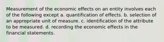 Measurement of the economic effects on an entity involves each of the following except a. quantification of effects. b. selection of an appropriate unit of measure. c. identification of the attribute to be measured. d. recording the economic effects in the financial statements.