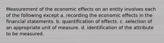 Measurement of the economic effects on an entity involves each of the following except a. recording the economic effects in the financial statements. b. quantification of effects. c. selection of an appropriate unit of measure. d. identification of the attribute to be measured.