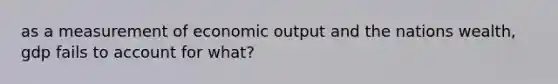 as a measurement of economic output and the nations wealth, gdp fails to account for what?