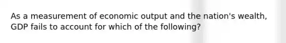 As a measurement of economic output and the nation's wealth, GDP fails to account for which of the following?