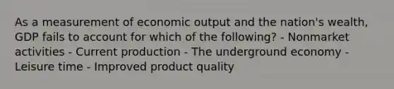 As a measurement of economic output and the nation's wealth, GDP fails to account for which of the following? - Nonmarket activities - Current production - The underground economy - Leisure time - Improved product quality