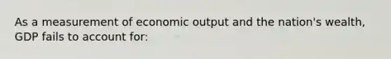 As a measurement of economic output and the nation's wealth, GDP fails to account for: