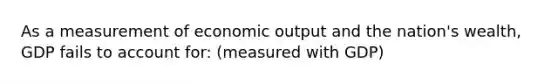 As a measurement of economic output and the nation's wealth, GDP fails to account for: (measured with GDP)