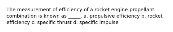 The measurement of efficiency of a rocket engine-propellant combination is known as _____. a. propulsive efficiency b. rocket efficiency c. specific thrust d. specific impulse