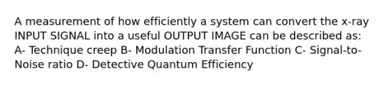 A measurement of how efficiently a system can convert the x-ray INPUT SIGNAL into a useful OUTPUT IMAGE can be described as: A- Technique creep B- Modulation Transfer Function C- Signal-to-Noise ratio D- Detective Quantum Efficiency