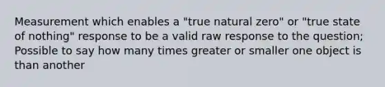 Measurement which enables a "true natural zero" or "true state of nothing" response to be a valid raw response to the question; Possible to say how many times greater or smaller one object is than another