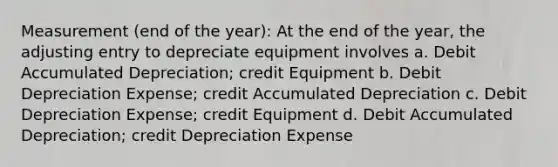 Measurement (end of the year): At the end of the year, the adjusting entry to depreciate equipment involves a. Debit Accumulated Depreciation; credit Equipment b. Debit Depreciation Expense; credit Accumulated Depreciation c. Debit Depreciation Expense; credit Equipment d. Debit Accumulated Depreciation; credit Depreciation Expense