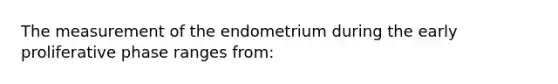 The measurement of the endometrium during the early proliferative phase ranges from: