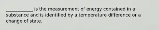 ____________ is the measurement of energy contained in a substance and is identified by a temperature difference or a change of state.