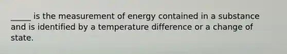 _____ is the measurement of energy contained in a substance and is identified by a temperature difference or a change of state.