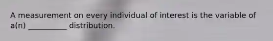 A measurement on every individual of interest is the variable of a(n) __________ distribution.