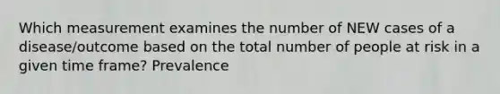 Which measurement examines the number of NEW cases of a disease/outcome based on the total number of people at risk in a given time frame? Prevalence