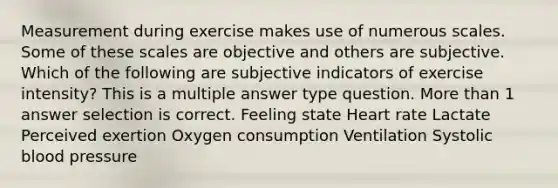 Measurement during exercise makes use of numerous scales. Some of these scales are objective and others are subjective. Which of the following are subjective indicators of exercise intensity? This is a multiple answer type question. More than 1 answer selection is correct. Feeling state Heart rate Lactate Perceived exertion Oxygen consumption Ventilation Systolic blood pressure