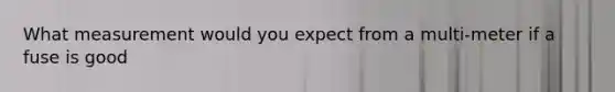 What measurement would you expect from a multi-meter if a fuse is good