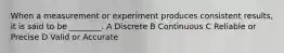 When a measurement or experiment produces consistent results, it is said to be ________. A Discrete B Continuous C Reliable or Precise D Valid or Accurate