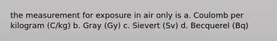 the measurement for exposure in air only is a. Coulomb per kilogram (C/kg) b. Gray (Gy) c. Sievert (Sv) d. Becquerel (Bq)