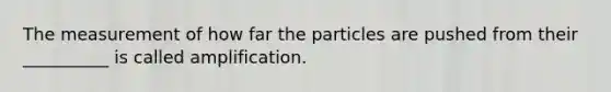 The measurement of how far the particles are pushed from their __________ is called amplification.