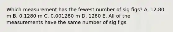 Which measurement has the fewest number of sig figs? A. 12.80 m B. 0.1280 m C. 0.001280 m D. 1280 E. All of the measurements have the same number of sig figs