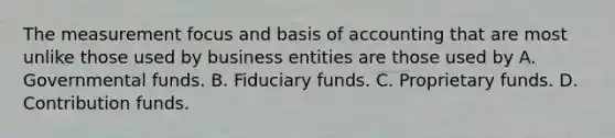 The measurement focus and basis of accounting that are most unlike those used by business entities are those used by A. Governmental funds. B. Fiduciary funds. C. Proprietary funds. D. Contribution funds.