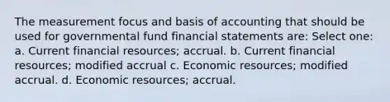 The measurement focus and basis of accounting that should be used for governmental fund <a href='https://www.questionai.com/knowledge/kFBJaQCz4b-financial-statements' class='anchor-knowledge'>financial statements</a> are: Select one: a. Current financial resources; accrual. b. Current financial resources; modified accrual c. Economic resources; modified accrual. d. Economic resources; accrual.