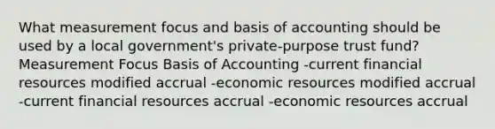 What measurement focus and basis of accounting should be used by a local government's private-purpose trust fund? Measurement Focus Basis of Accounting -current financial resources modified accrual -economic resources modified accrual -current financial resources accrual -economic resources accrual