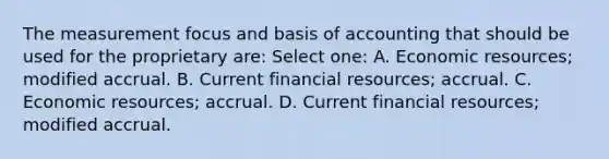 The measurement focus and basis of accounting that should be used for the proprietary are: Select one: A. Economic resources; modified accrual. B. Current financial resources; accrual. C. Economic resources; accrual. D. Current financial resources; modified accrual.