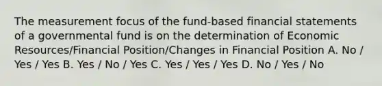 The measurement focus of the fund-based financial statements of a governmental fund is on the determination of Economic Resources/Financial Position/Changes in Financial Position A. No / Yes / Yes B. Yes / No / Yes C. Yes / Yes / Yes D. No / Yes / No