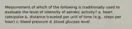 Measurement of which of the following is traditionally used to evaluate the level of intensity of aerobic activity? a. heart rate/pulse b. distance traveled per unit of time (e.g., steps per hour) c. blood pressure d. blood glucose level