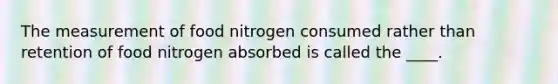 The measurement of food nitrogen consumed rather than retention of food nitrogen absorbed is called the ____.