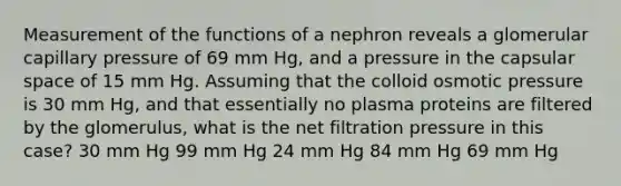 Measurement of the functions of a nephron reveals a glomerular capillary pressure of 69 mm Hg, and a pressure in the capsular space of 15 mm Hg. Assuming that the colloid osmotic pressure is 30 mm Hg, and that essentially no plasma proteins are filtered by the glomerulus, what is the net filtration pressure in this case? 30 mm Hg 99 mm Hg 24 mm Hg 84 mm Hg 69 mm Hg