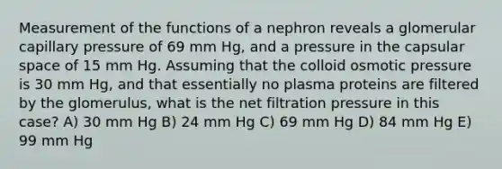 Measurement of the functions of a nephron reveals a glomerular capillary pressure of 69 mm Hg, and a pressure in the capsular space of 15 mm Hg. Assuming that the colloid osmotic pressure is 30 mm Hg, and that essentially no plasma proteins are filtered by the glomerulus, what is the net filtration pressure in this case? A) 30 mm Hg B) 24 mm Hg C) 69 mm Hg D) 84 mm Hg E) 99 mm Hg