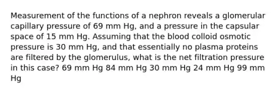 Measurement of the functions of a nephron reveals a glomerular capillary pressure of 69 mm Hg, and a pressure in the capsular space of 15 mm Hg. Assuming that <a href='https://www.questionai.com/knowledge/k7oXMfj7lk-the-blood' class='anchor-knowledge'>the blood</a> colloid osmotic pressure is 30 mm Hg, and that essentially no plasma proteins are filtered by the glomerulus, what is the net filtration pressure in this case? 69 mm Hg 84 mm Hg 30 mm Hg 24 mm Hg 99 mm Hg