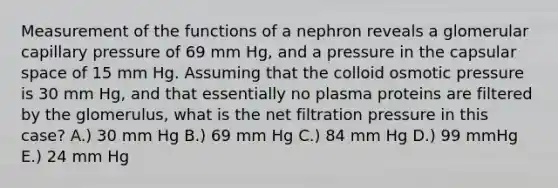 Measurement of the functions of a nephron reveals a glomerular capillary pressure of 69 mm Hg, and a pressure in the capsular space of 15 mm Hg. Assuming that the colloid osmotic pressure is 30 mm Hg, and that essentially no plasma proteins are filtered by the glomerulus, what is the net filtration pressure in this case? A.) 30 mm Hg B.) 69 mm Hg C.) 84 mm Hg D.) 99 mmHg E.) 24 mm Hg