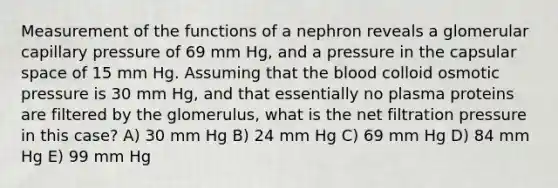 Measurement of the functions of a nephron reveals a glomerular capillary pressure of 69 mm Hg, and a pressure in the capsular space of 15 mm Hg. Assuming that the blood colloid osmotic pressure is 30 mm Hg, and that essentially no plasma proteins are filtered by the glomerulus, what is the net filtration pressure in this case? A) 30 mm Hg B) 24 mm Hg C) 69 mm Hg D) 84 mm Hg E) 99 mm Hg