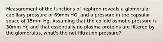 Measurement of the functions of nephron reveals a glomerular capillary pressure of 69mm HG, and a pressure in the capsular space of 15mm Hg. Assuming that the colloid osmotic pressure is 30mm Hg and that essentially no plasma proteins are filtered by the glomerulus, what's the net filtration pressure?