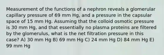 Measurement of the functions of a nephron reveals a glomerular capillary pressure of 69 mm Hg, and a pressure in the capsular space of 15 mm Hg. Assuming that the colloid osmotic pressure is 30 mm Hg, and that essentially no plasma proteins are filtered by the glomerulus, what is the net filtration pressure in this case? A) 30 mm Hg B) 69 mm Hg C) 24 mm Hg D) 84 mm Hg E) 99 mm Hg