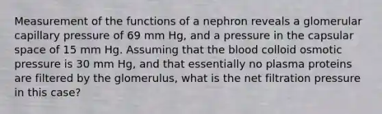 Measurement of the functions of a nephron reveals a glomerular capillary pressure of 69 mm Hg, and a pressure in the capsular space of 15 mm Hg. Assuming that the blood colloid osmotic pressure is 30 mm Hg, and that essentially no plasma proteins are filtered by the glomerulus, what is the net filtration pressure in this case?