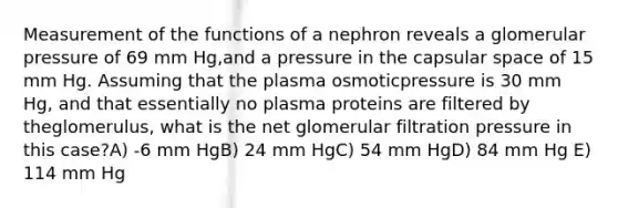 Measurement of the functions of a nephron reveals a glomerular pressure of 69 mm Hg,and a pressure in the capsular space of 15 mm Hg. Assuming that the plasma osmoticpressure is 30 mm Hg, and that essentially no plasma proteins are filtered by theglomerulus, what is the net glomerular filtration pressure in this case?A) -6 mm HgB) 24 mm HgC) 54 mm HgD) 84 mm Hg E) 114 mm Hg