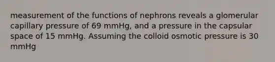 measurement of the functions of nephrons reveals a glomerular capillary pressure of 69 mmHg, and a pressure in the capsular space of 15 mmHg. Assuming the colloid osmotic pressure is 30 mmHg