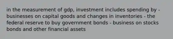 in the measurement of gdp, investment includes spending by - businesses on capital goods and changes in inventories - the federal reserve to buy government bonds - business on stocks bonds and other financial assets