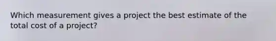 Which measurement gives a project the best estimate of the total cost of a project?