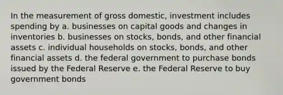 In the measurement of gross domestic, investment includes spending by a. businesses on capital goods and changes in inventories b. businesses on stocks, bonds, and other financial assets c. individual households on stocks, bonds, and other financial assets d. the federal government to purchase bonds issued by the Federal Reserve e. the Federal Reserve to buy government bonds