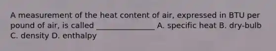 A measurement of the heat content of air, expressed in BTU per pound of air, is called _______________ A. specific heat B. dry-bulb C. density D. enthalpy