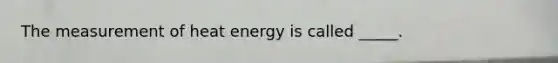 The measurement of heat energy is called _____.