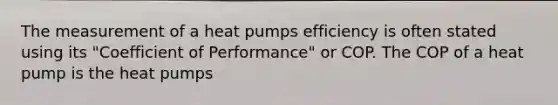 The measurement of a heat pumps efficiency is often stated using its "Coefficient of Performance" or COP. The COP of a heat pump is the heat pumps