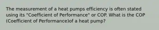 The measurement of a heat pumps efficiency is often stated using its "Coefficient of Performance" or COP. What is the COP (Coefficient of Performance)of a heat pump?