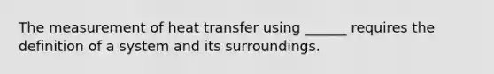 The measurement of heat transfer using ______ requires the definition of a system and its surroundings.